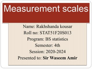 Measurement scales
Name: Rakhshanda kousar
Roll no: STAT51F20S013
Program: BS statistics
Semester: 4th
Session: 2020-2024
Presented to: Sir Waseem Amir
 