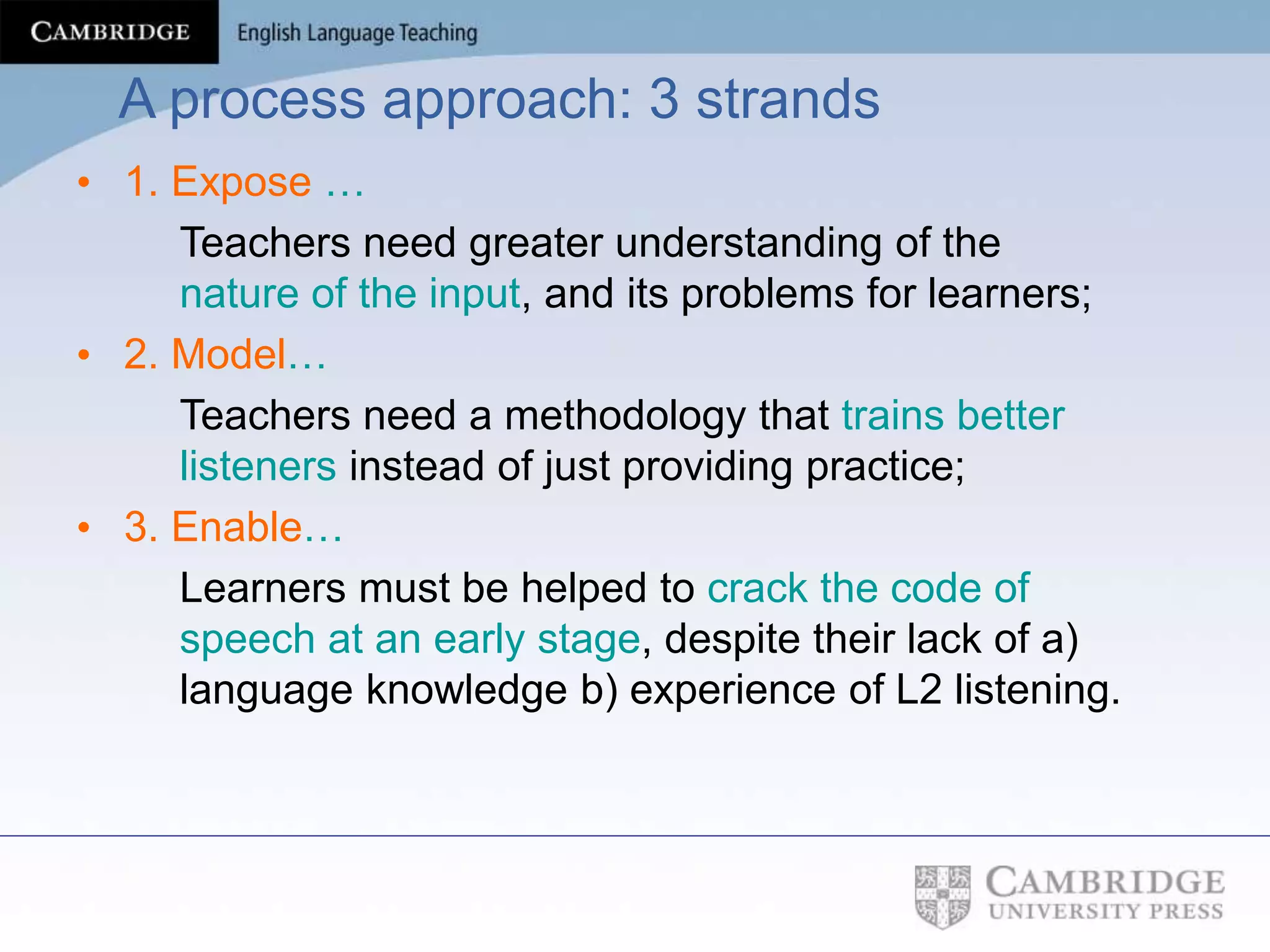 A process approach: 3 strands
• 1. Expose …
Teachers need greater understanding of the
nature of the input, and its problems for learners;
• 2. Model…
Teachers need a methodology that trains better
listeners instead of just providing practice;
• 3. Enable…
Learners must be helped to crack the code of
speech at an early stage, despite their lack of a)
language knowledge b) experience of L2 listening.
 
