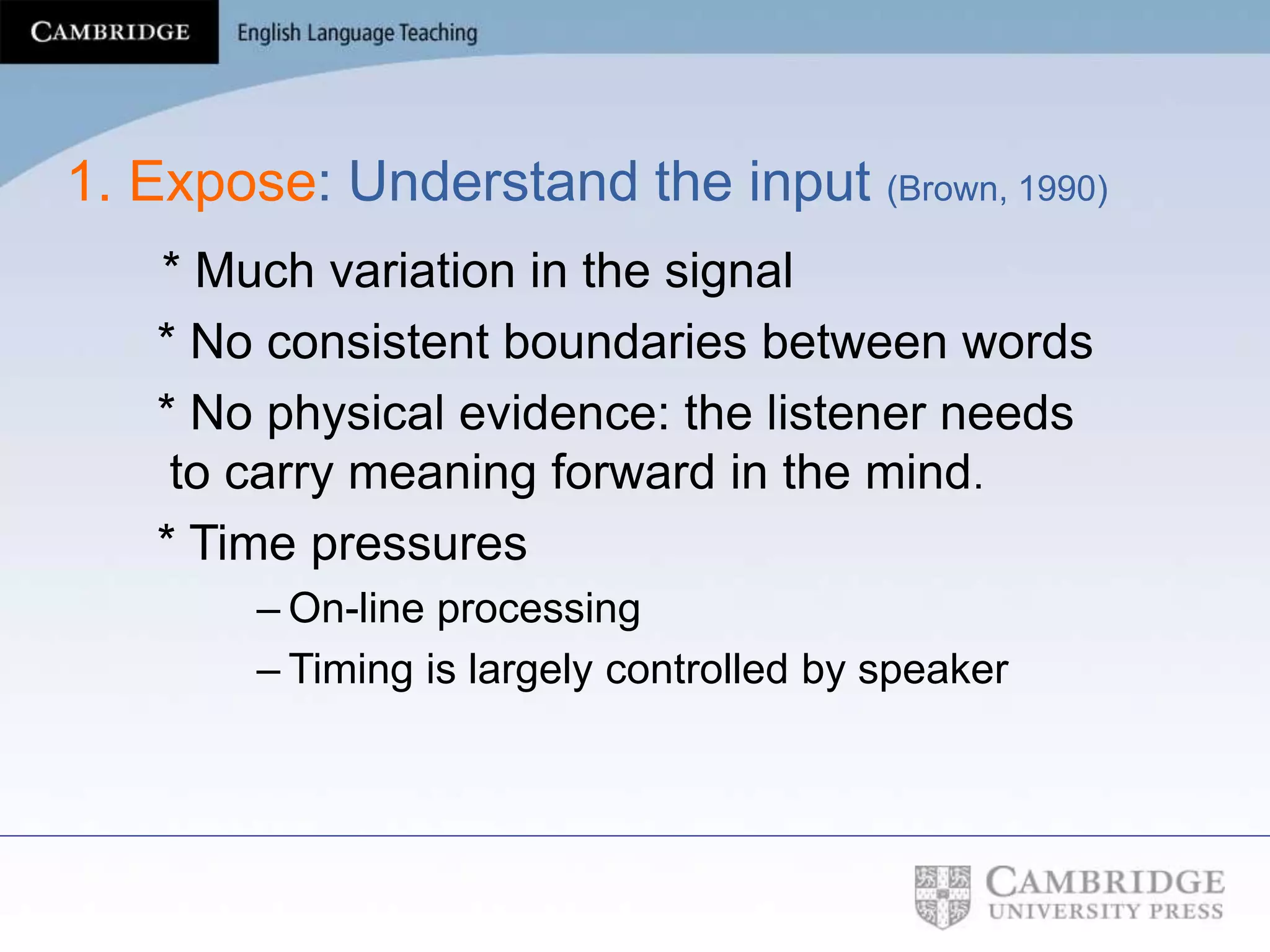 1. Expose: Understand the input (Brown, 1990)
* Much variation in the signal
* No consistent boundaries between words
* No physical evidence: the listener needs
to carry meaning forward in the mind.
* Time pressures
– On-line processing
– Timing is largely controlled by speaker
 