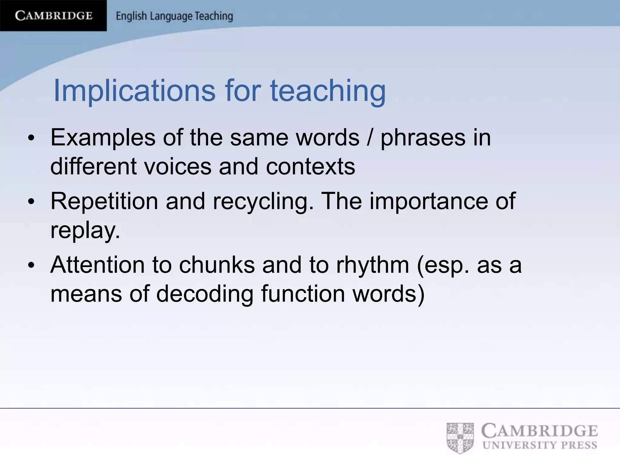 Implications for teaching
• Examples of the same words / phrases in
different voices and contexts
• Repetition and recycling. The importance of
replay.
• Attention to chunks and to rhythm (esp. as a
means of decoding function words)
 