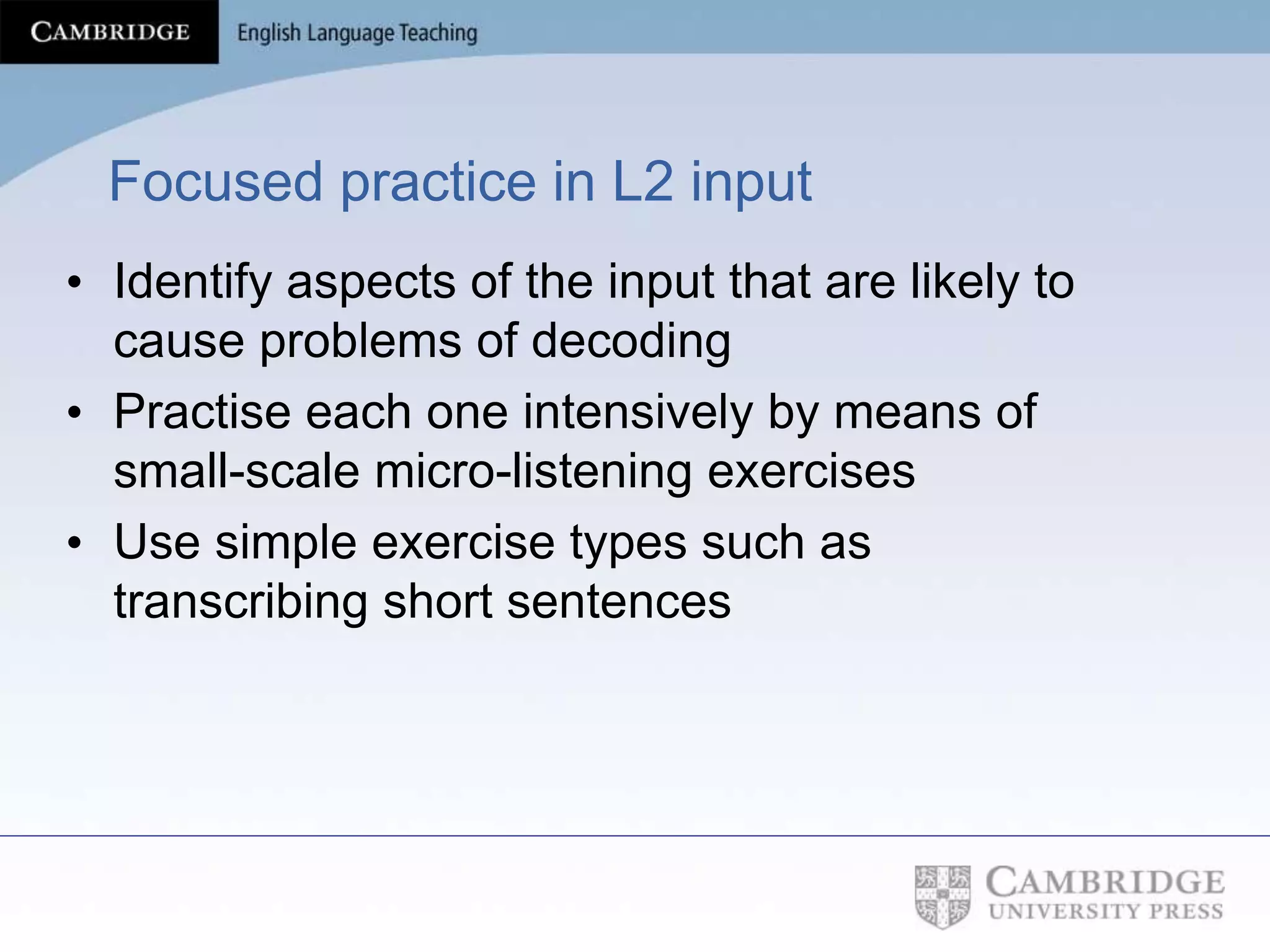 Focused practice in L2 input
• Identify aspects of the input that are likely to
cause problems of decoding
• Practise each one intensively by means of
small-scale micro-listening exercises
• Use simple exercise types such as
transcribing short sentences
 