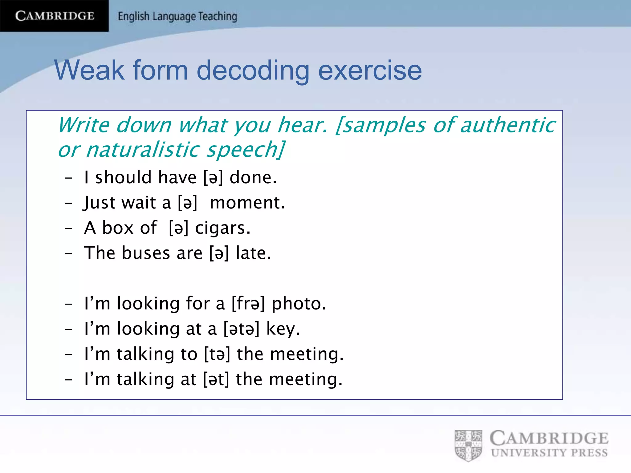 Weak form decoding exercise
Write down what you hear. [samples of authentic
or naturalistic speech]
– I should have [ə] done.
– Just wait a [ə] moment.
– A box of [ə] cigars.
– The buses are [ə] late.
– I’m looking for a [frə] photo.
– I’m looking at a [ətə] key.
– I’m talking to [tə] the meeting.
– I’m talking at [ət] the meeting.
 