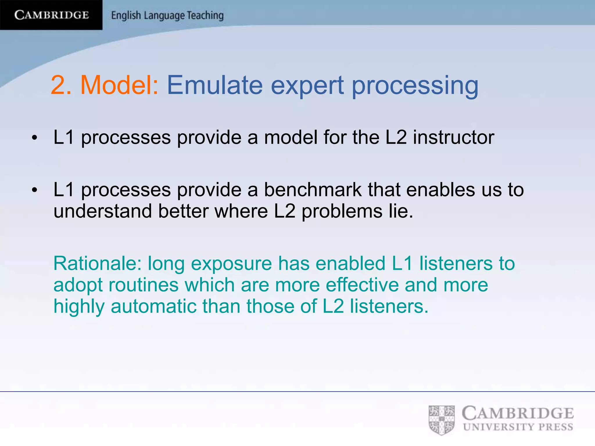 2. Model: Emulate expert processing
• L1 processes provide a model for the L2 instructor
• L1 processes provide a benchmark that enables us to
understand better where L2 problems lie.
Rationale: long exposure has enabled L1 listeners to
adopt routines which are more effective and more
highly automatic than those of L2 listeners.
 
