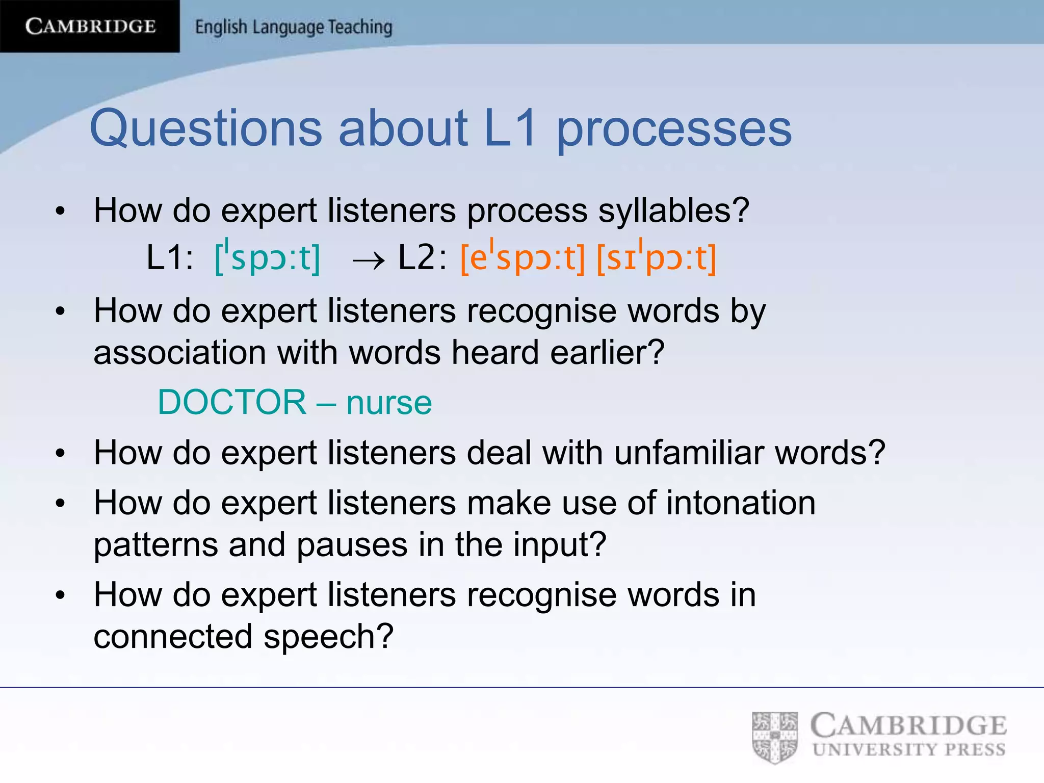 Questions about L1 processes
• How do expert listeners process syllables?
L1: [ˡspɔ:t]  L2: [eˡspɔ:t] [sɪˡpɔ:t]
• How do expert listeners recognise words by
association with words heard earlier?
DOCTOR – nurse
• How do expert listeners deal with unfamiliar words?
• How do expert listeners make use of intonation
patterns and pauses in the input?
• How do expert listeners recognise words in
connected speech?
 
