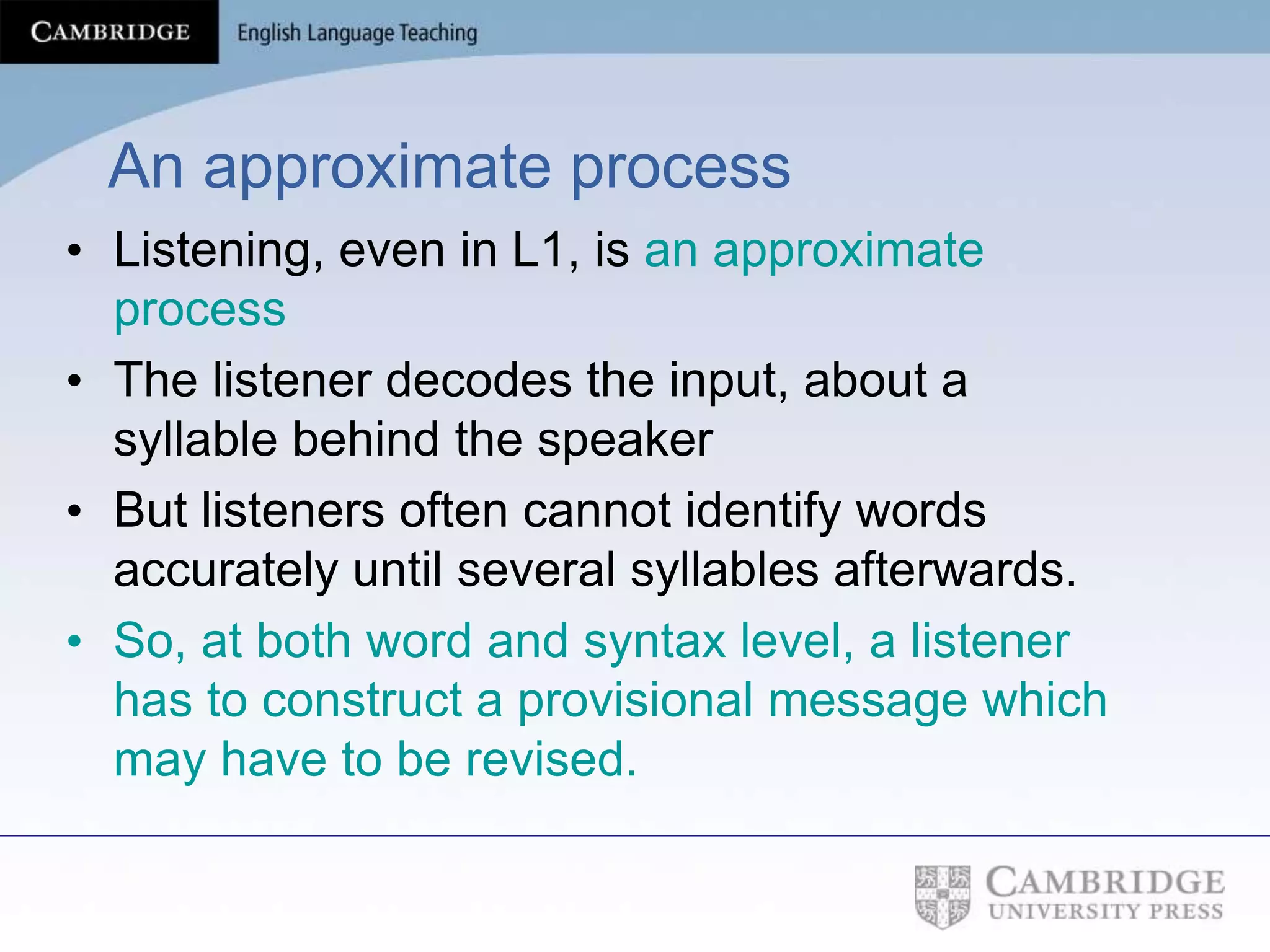 An approximate process
• Listening, even in L1, is an approximate
process
• The listener decodes the input, about a
syllable behind the speaker
• But listeners often cannot identify words
accurately until several syllables afterwards.
• So, at both word and syntax level, a listener
has to construct a provisional message which
may have to be revised.
 