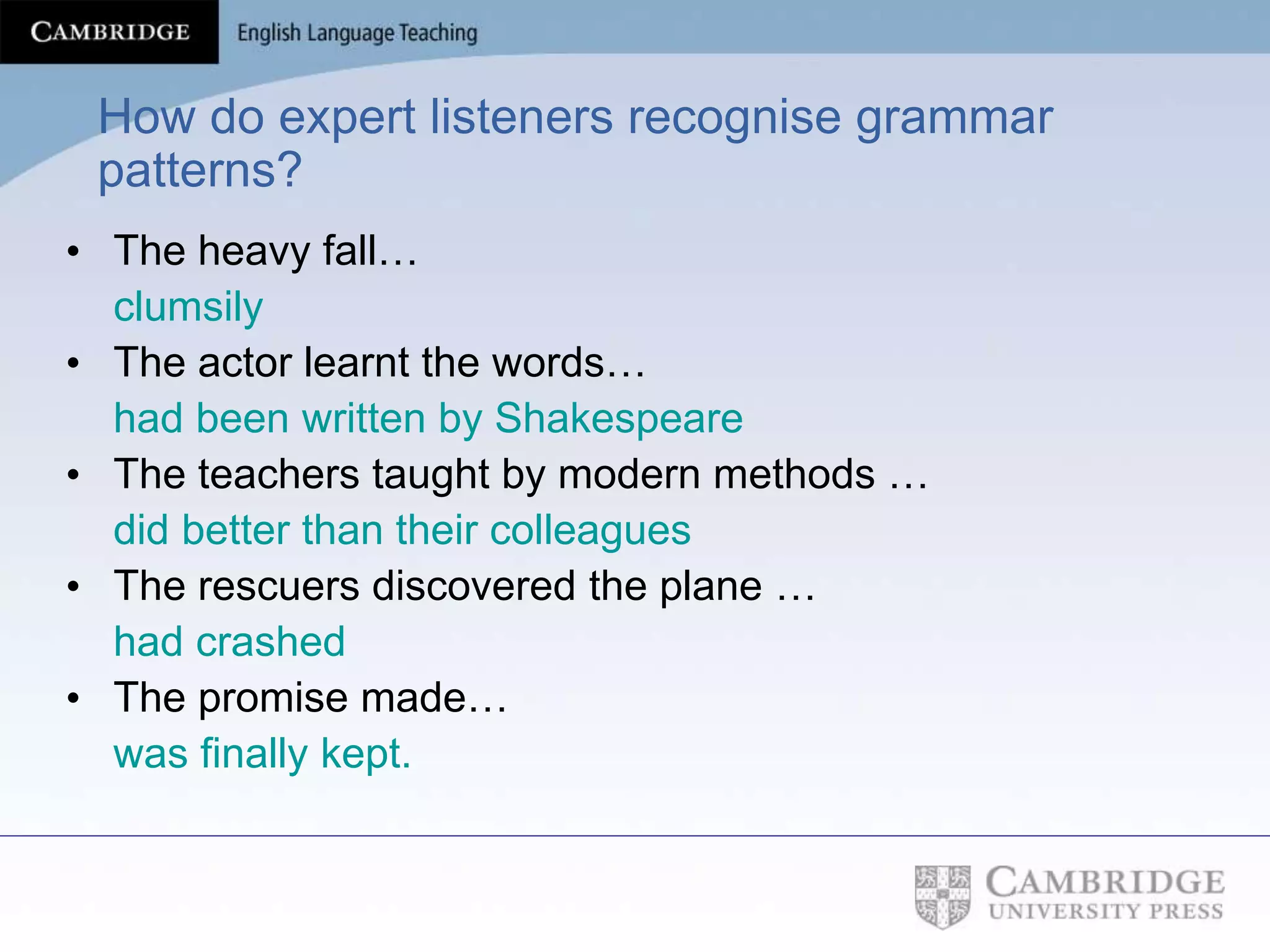 How do expert listeners recognise grammar
patterns?
• The heavy fall…
clumsily
• The actor learnt the words…
had been written by Shakespeare
• The teachers taught by modern methods …
did better than their colleagues
• The rescuers discovered the plane …
had crashed
• The promise made…
was finally kept.
 