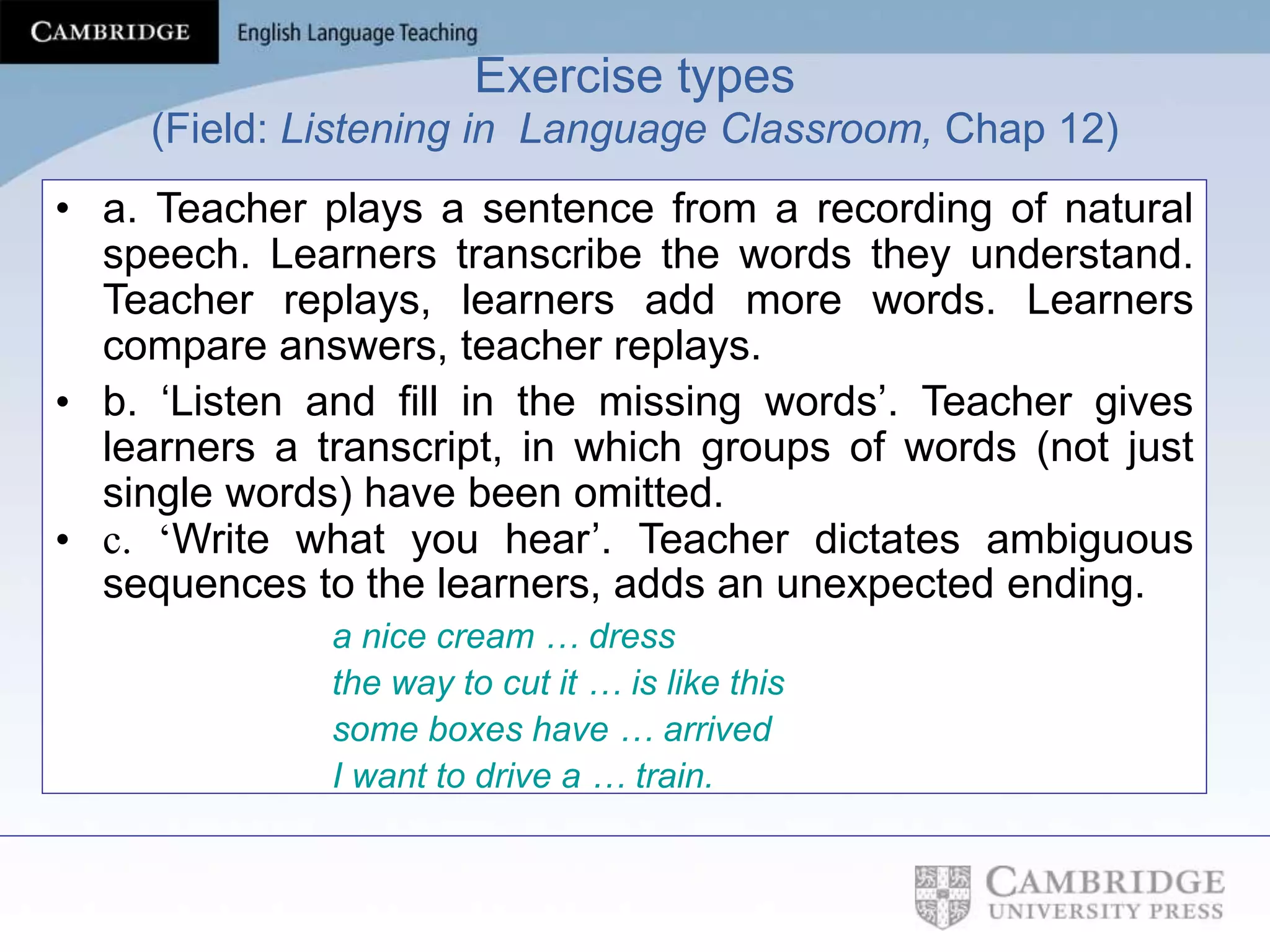 Exercise types
(Field: Listening in Language Classroom, Chap 12)
• a. Teacher plays a sentence from a recording of natural
speech. Learners transcribe the words they understand.
Teacher replays, learners add more words. Learners
compare answers, teacher replays.
• b. ‘Listen and fill in the missing words’. Teacher gives
learners a transcript, in which groups of words (not just
single words) have been omitted.
• c. ‘Write what you hear’. Teacher dictates ambiguous
sequences to the learners, adds an unexpected ending.
a nice cream … dress
the way to cut it … is like this
some boxes have … arrived
I want to drive a … train.
 