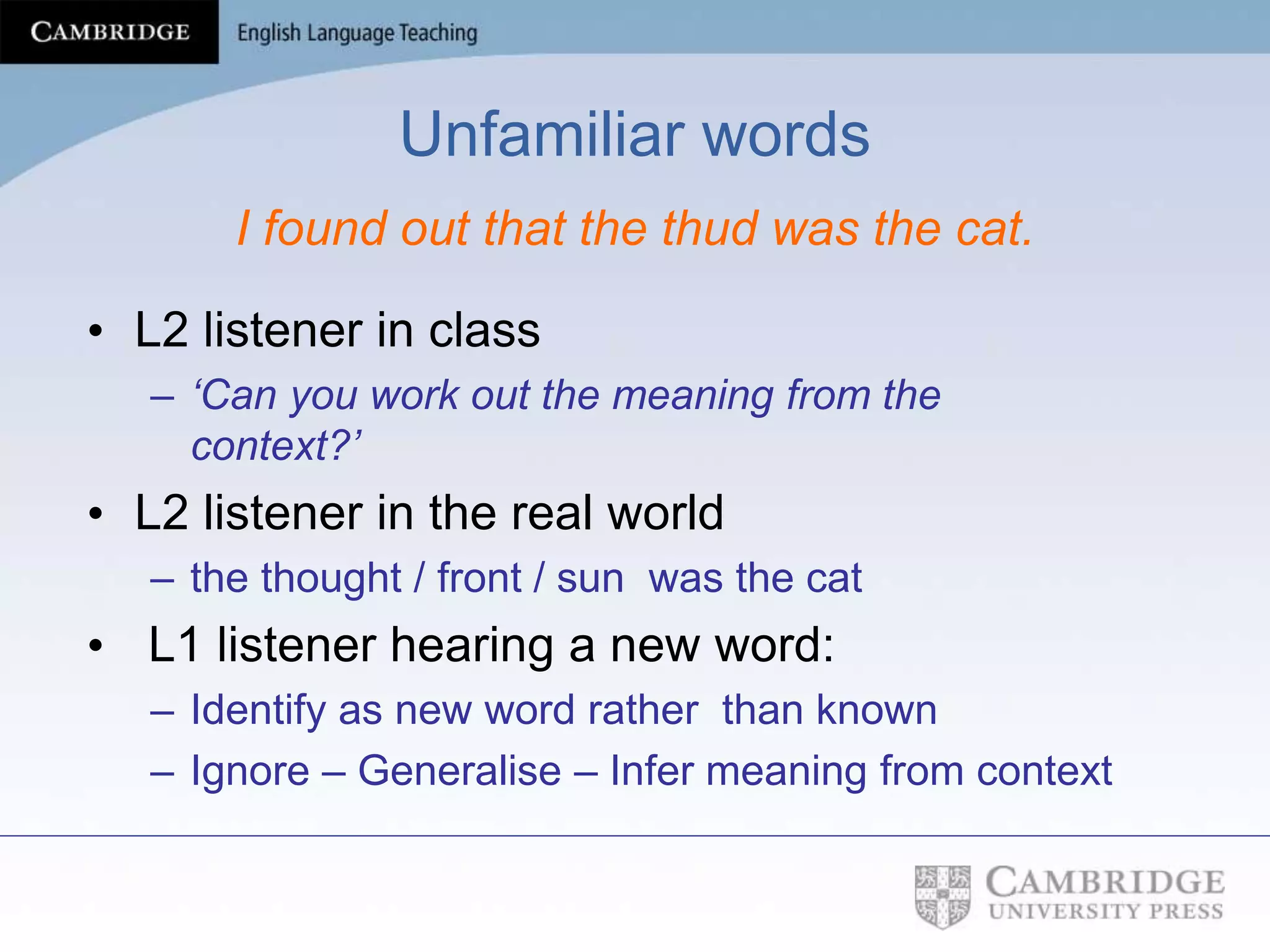 Unfamiliar words
I found out that the thud was the cat.
• L2 listener in class
– ‘Can you work out the meaning from the
context?’
• L2 listener in the real world
– the thought / front / sun was the cat
• L1 listener hearing a new word:
– Identify as new word rather than known
– Ignore – Generalise – Infer meaning from context
 