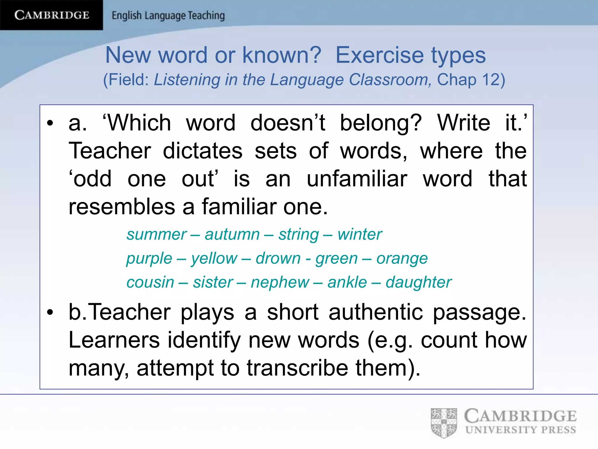 New word or known? Exercise types
(Field: Listening in the Language Classroom, Chap 12)
• a. ‘Which word doesn’t belong? Write it.’
Teacher dictates sets of words, where the
‘odd one out’ is an unfamiliar word that
resembles a familiar one.
summer – autumn – string – winter
purple – yellow – drown - green – orange
cousin – sister – nephew – ankle – daughter
• b.Teacher plays a short authentic passage.
Learners identify new words (e.g. count how
many, attempt to transcribe them).
 