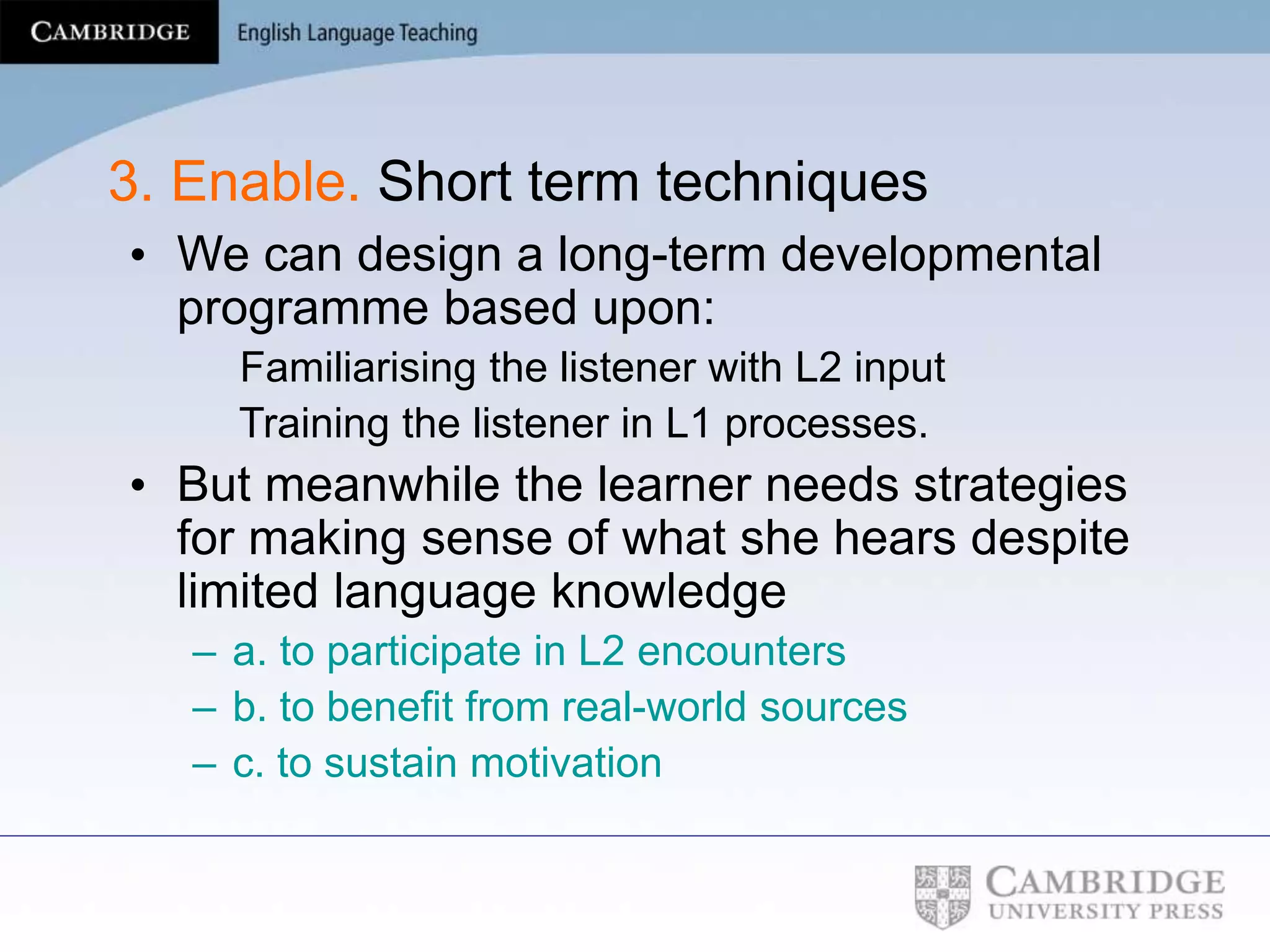 3. Enable. Short term techniques
• We can design a long-term developmental
programme based upon:
Familiarising the listener with L2 input
Training the listener in L1 processes.
• But meanwhile the learner needs strategies
for making sense of what she hears despite
limited language knowledge
– a. to participate in L2 encounters
– b. to benefit from real-world sources
– c. to sustain motivation
 