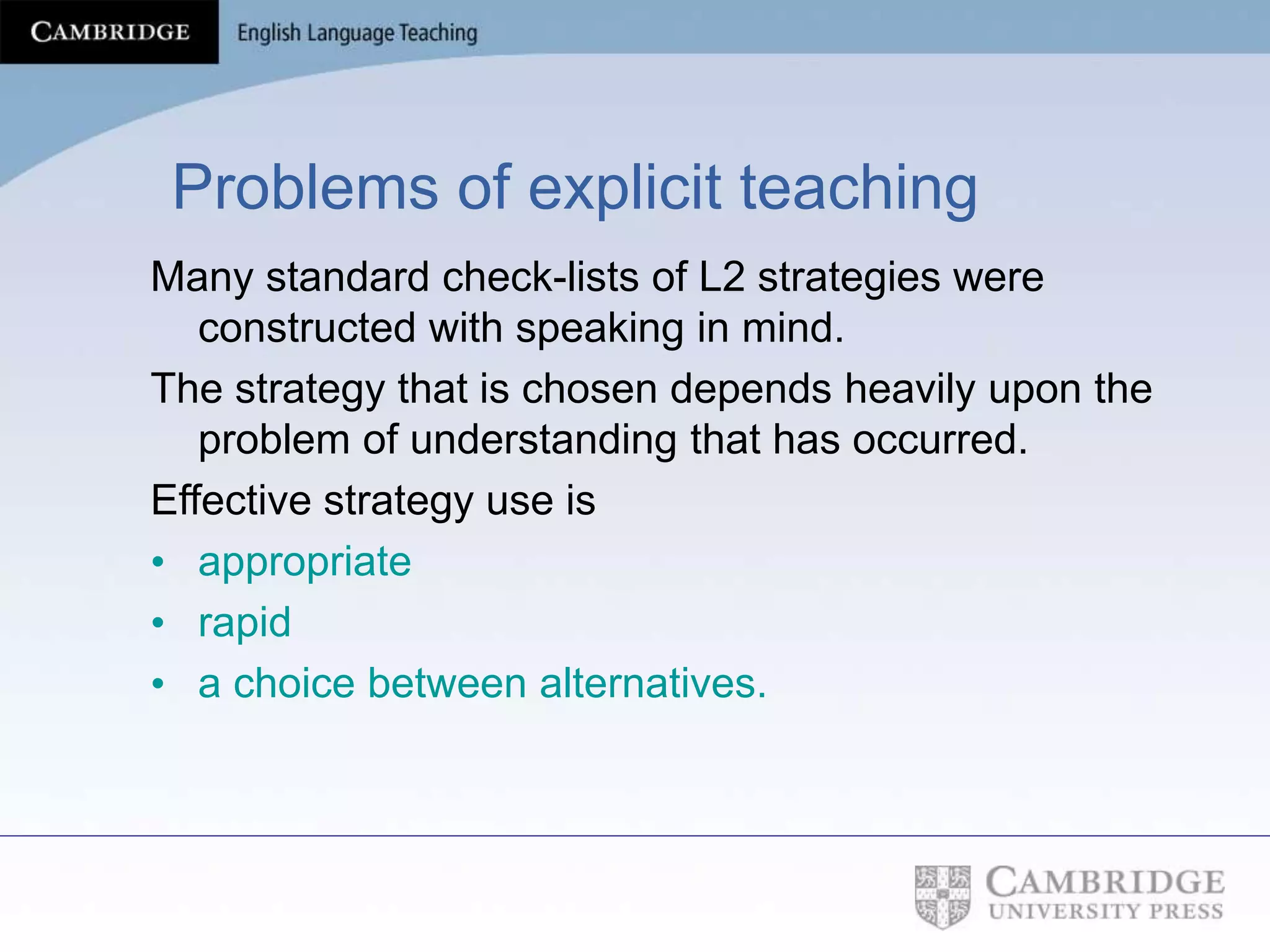 Problems of explicit teaching
Many standard check-lists of L2 strategies were
constructed with speaking in mind.
The strategy that is chosen depends heavily upon the
problem of understanding that has occurred.
Effective strategy use is
• appropriate
• rapid
• a choice between alternatives.
 