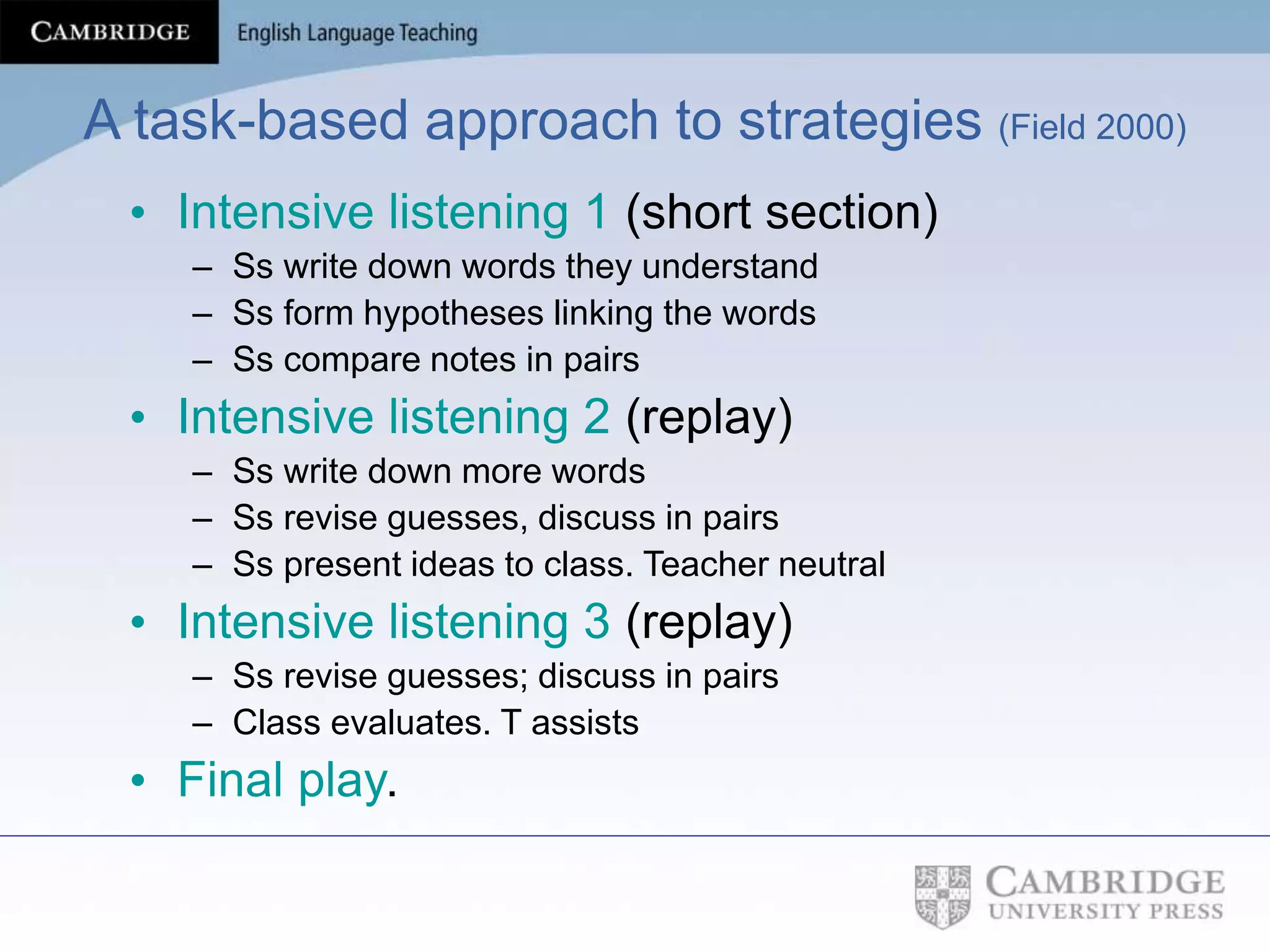 A task-based approach to strategies (Field 2000)
• Intensive listening 1 (short section)
– Ss write down words they understand
– Ss form hypotheses linking the words
– Ss compare notes in pairs
• Intensive listening 2 (replay)
– Ss write down more words
– Ss revise guesses, discuss in pairs
– Ss present ideas to class. Teacher neutral
• Intensive listening 3 (replay)
– Ss revise guesses; discuss in pairs
– Class evaluates. T assists
• Final play.
 