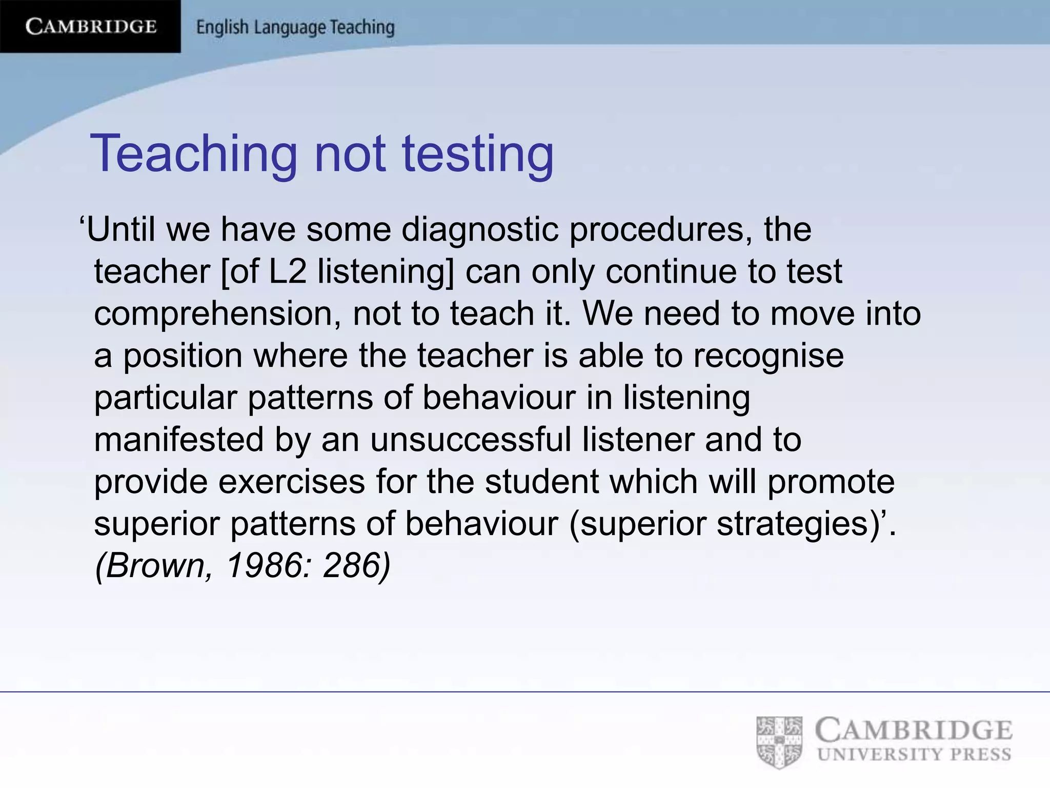 Teaching not testing
‘Until we have some diagnostic procedures, the
teacher [of L2 listening] can only continue to test
comprehension, not to teach it. We need to move into
a position where the teacher is able to recognise
particular patterns of behaviour in listening
manifested by an unsuccessful listener and to
provide exercises for the student which will promote
superior patterns of behaviour (superior strategies)’.
(Brown, 1986: 286)
 