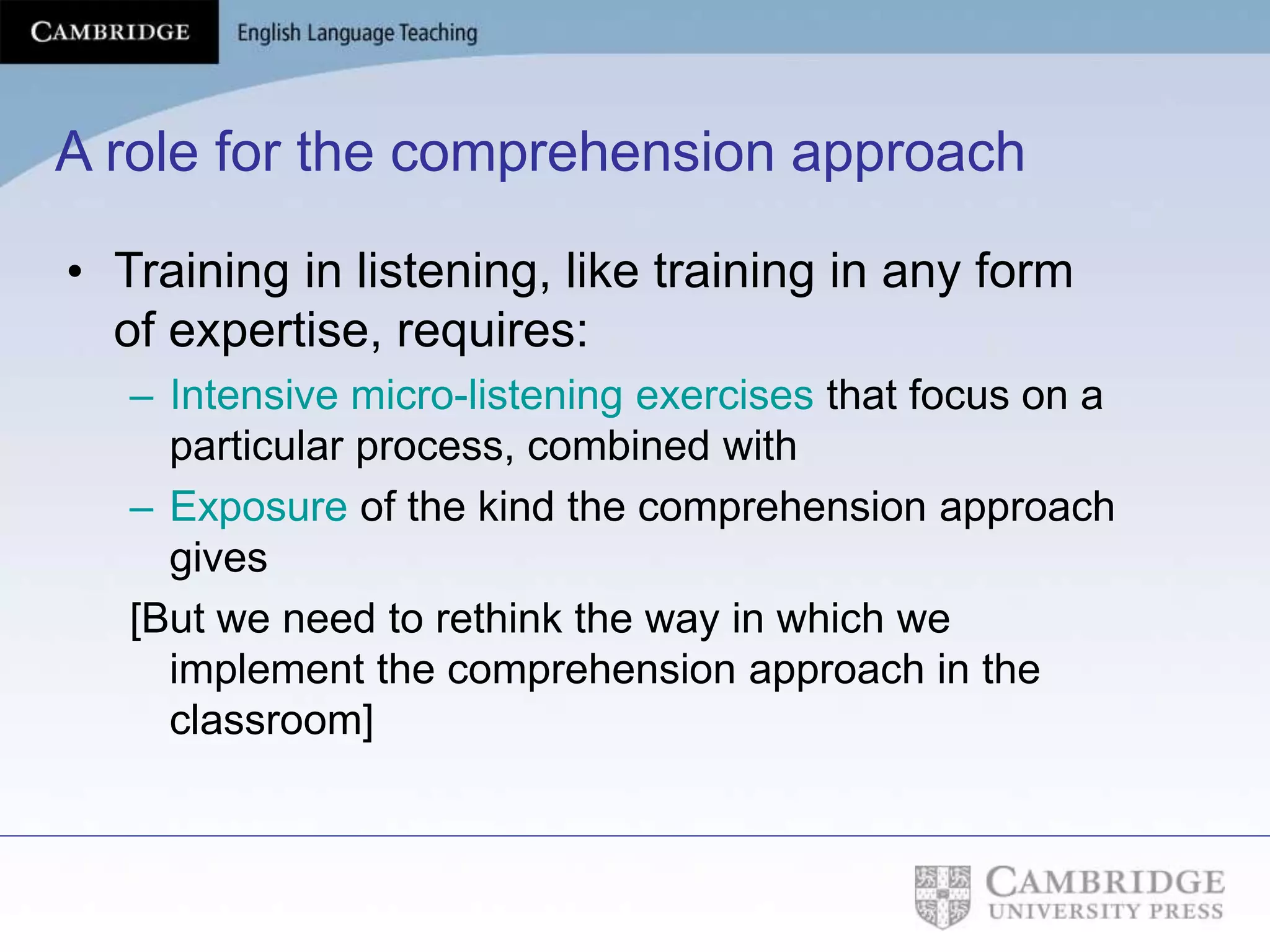 A role for the comprehension approach
• Training in listening, like training in any form
of expertise, requires:
– Intensive micro-listening exercises that focus on a
particular process, combined with
– Exposure of the kind the comprehension approach
gives
[But we need to rethink the way in which we
implement the comprehension approach in the
classroom]
 