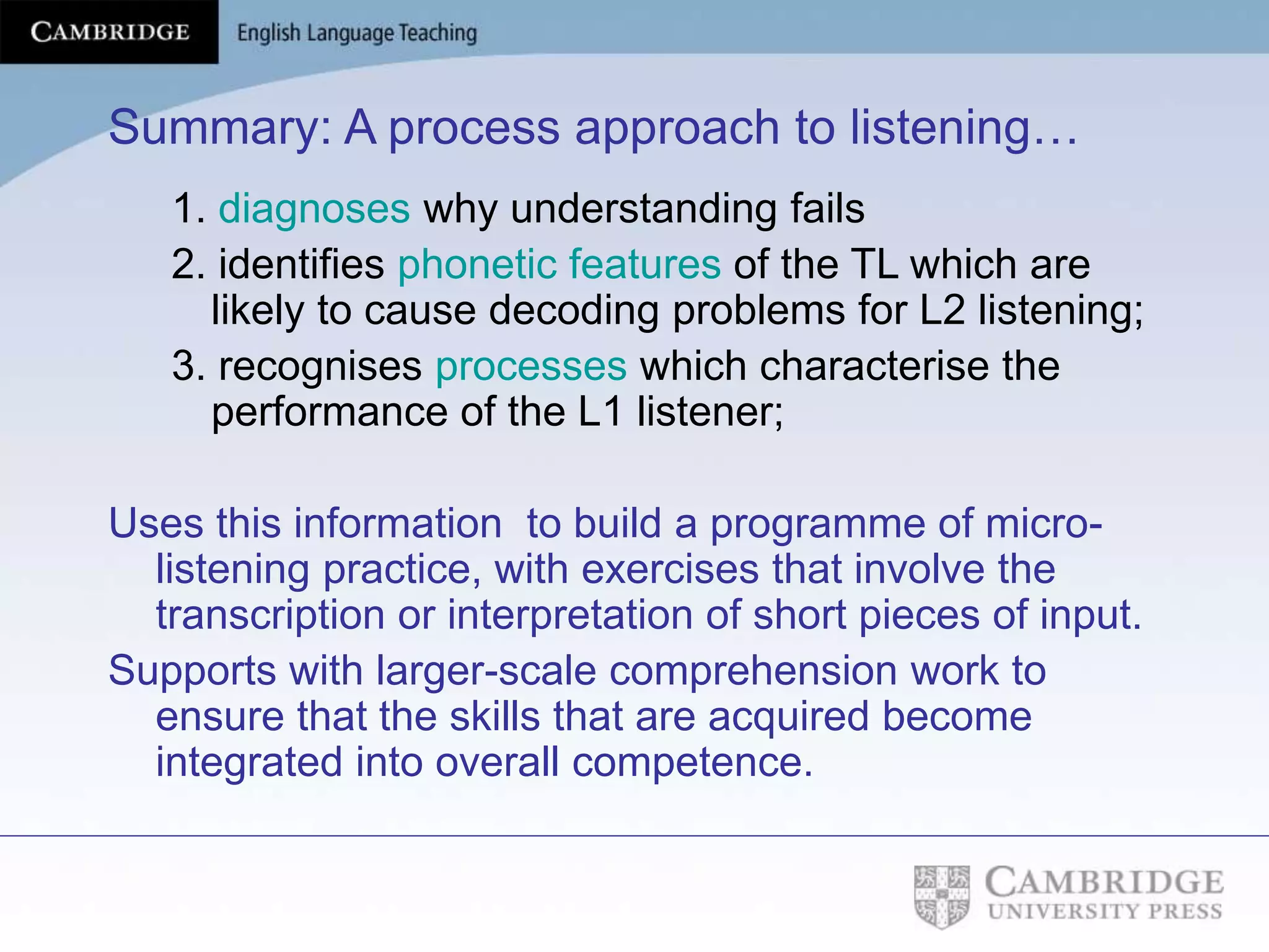 Summary: A process approach to listening…
1. diagnoses why understanding fails
2. identifies phonetic features of the TL which are
likely to cause decoding problems for L2 listening;
3. recognises processes which characterise the
performance of the L1 listener;
Uses this information to build a programme of micro-
listening practice, with exercises that involve the
transcription or interpretation of short pieces of input.
Supports with larger-scale comprehension work to
ensure that the skills that are acquired become
integrated into overall competence.
 