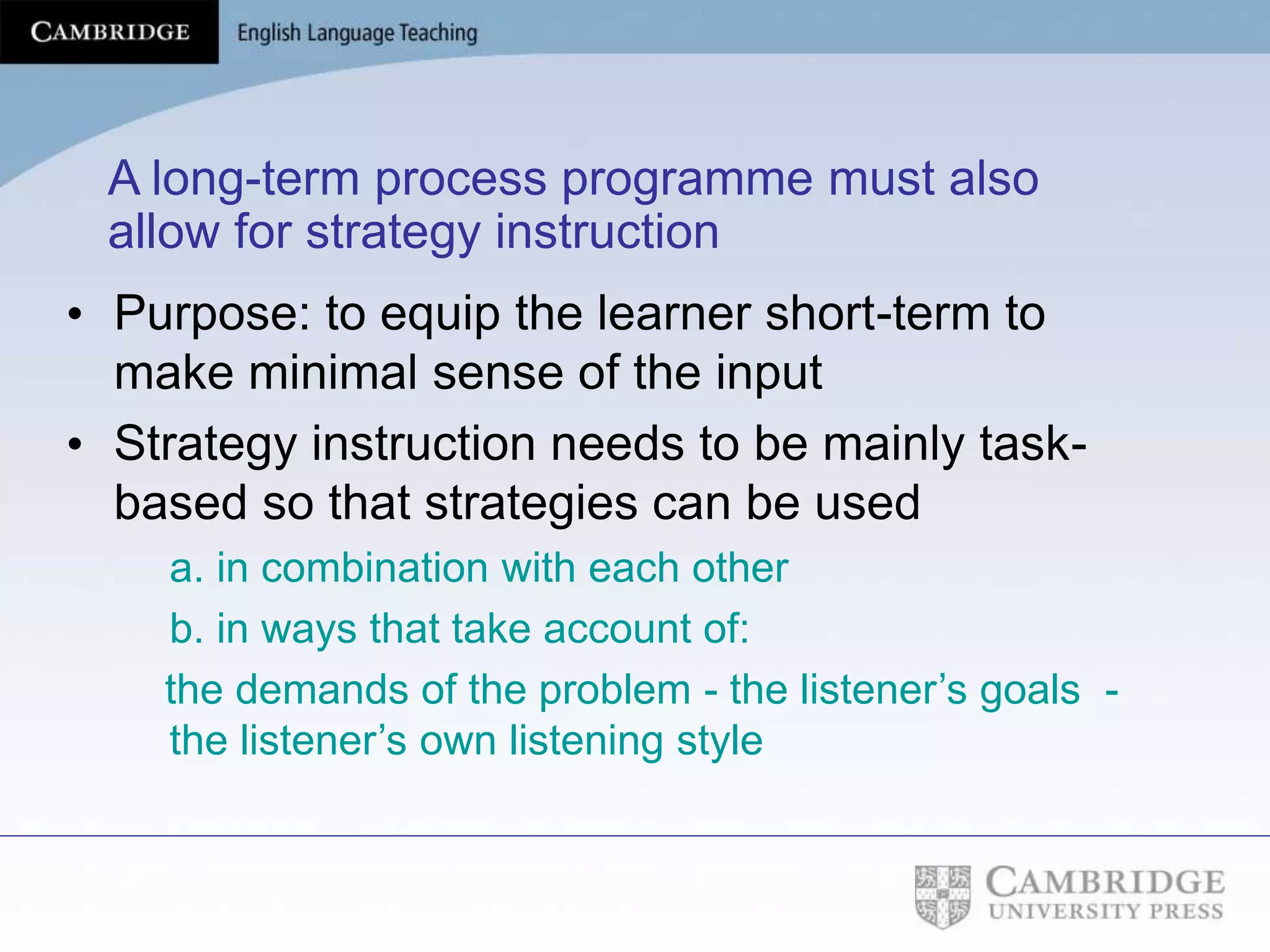 A long-term process programme must also
allow for strategy instruction
• Purpose: to equip the learner short-term to
make minimal sense of the input
• Strategy instruction needs to be mainly task-
based so that strategies can be used
a. in combination with each other
b. in ways that take account of:
the demands of the problem - the listener’s goals -
the listener’s own listening style
 