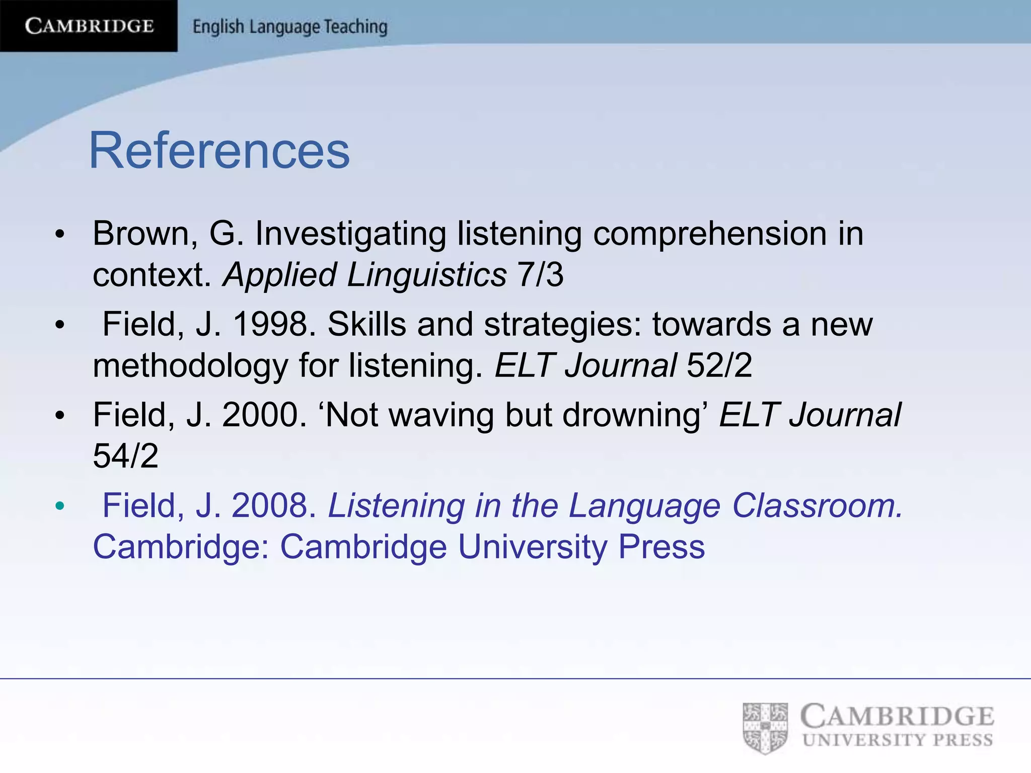 References
• Brown, G. Investigating listening comprehension in
context. Applied Linguistics 7/3
• Field, J. 1998. Skills and strategies: towards a new
methodology for listening. ELT Journal 52/2
• Field, J. 2000. ‘Not waving but drowning’ ELT Journal
54/2
• Field, J. 2008. Listening in the Language Classroom.
Cambridge: Cambridge University Press
 