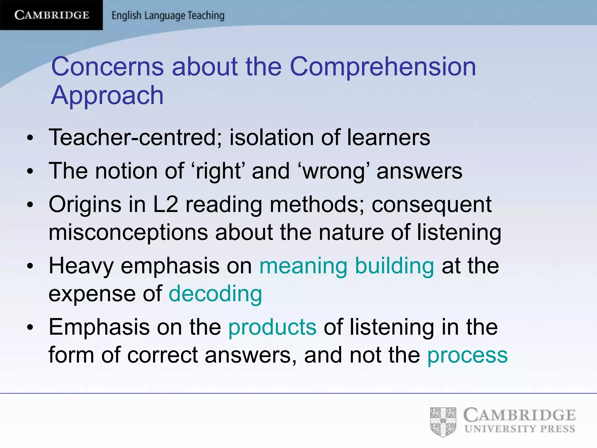 Concerns about the Comprehension
Approach
• Teacher-centred; isolation of learners
• The notion of ‘right’ and ‘wrong’ answers
• Origins in L2 reading methods; consequent
misconceptions about the nature of listening
• Heavy emphasis on meaning building at the
expense of decoding
• Emphasis on the products of listening in the
form of correct answers, and not the process
 