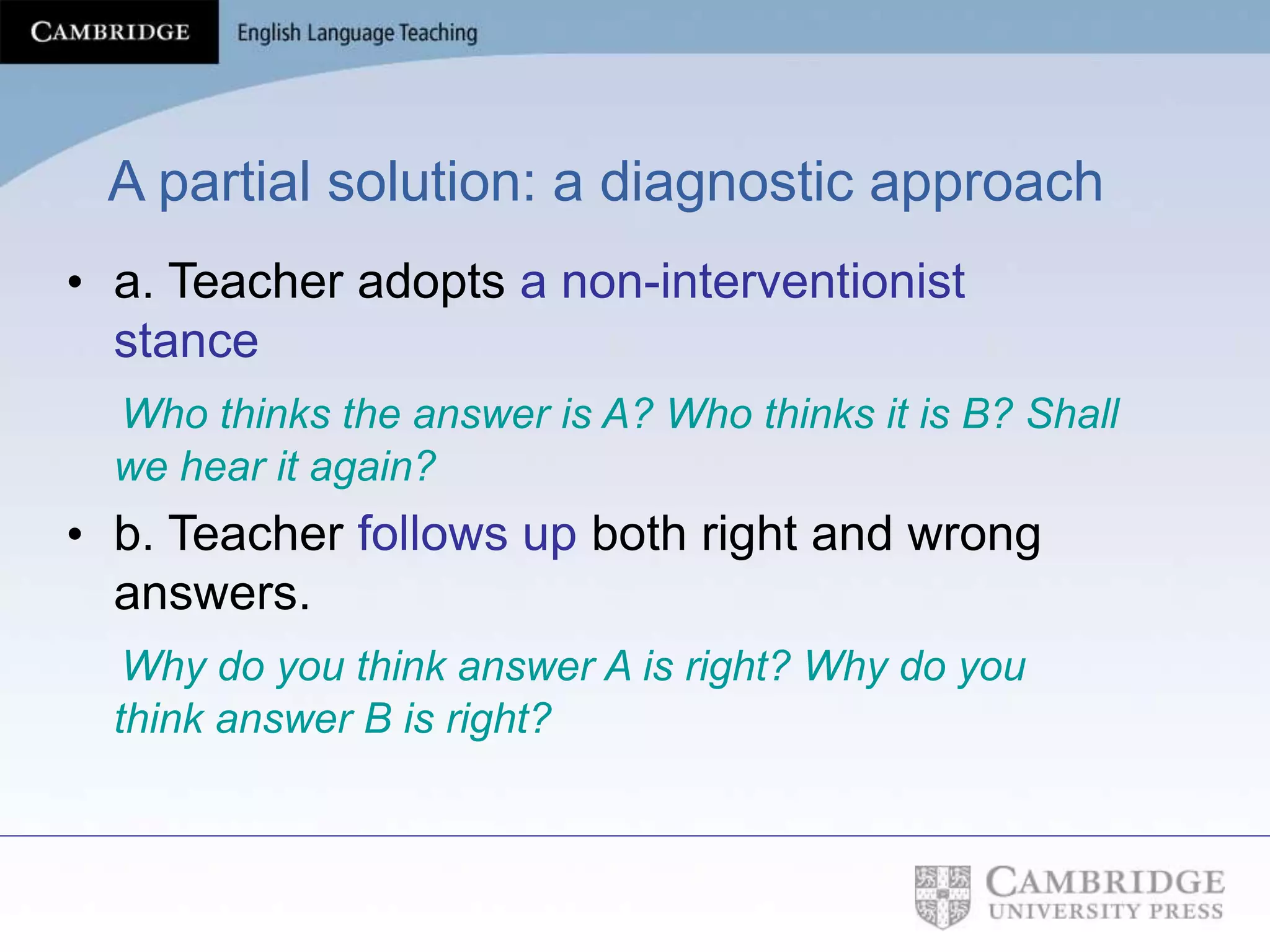 A partial solution: a diagnostic approach
• a. Teacher adopts a non-interventionist
stance
Who thinks the answer is A? Who thinks it is B? Shall
we hear it again?
• b. Teacher follows up both right and wrong
answers.
Why do you think answer A is right? Why do you
think answer B is right?
 