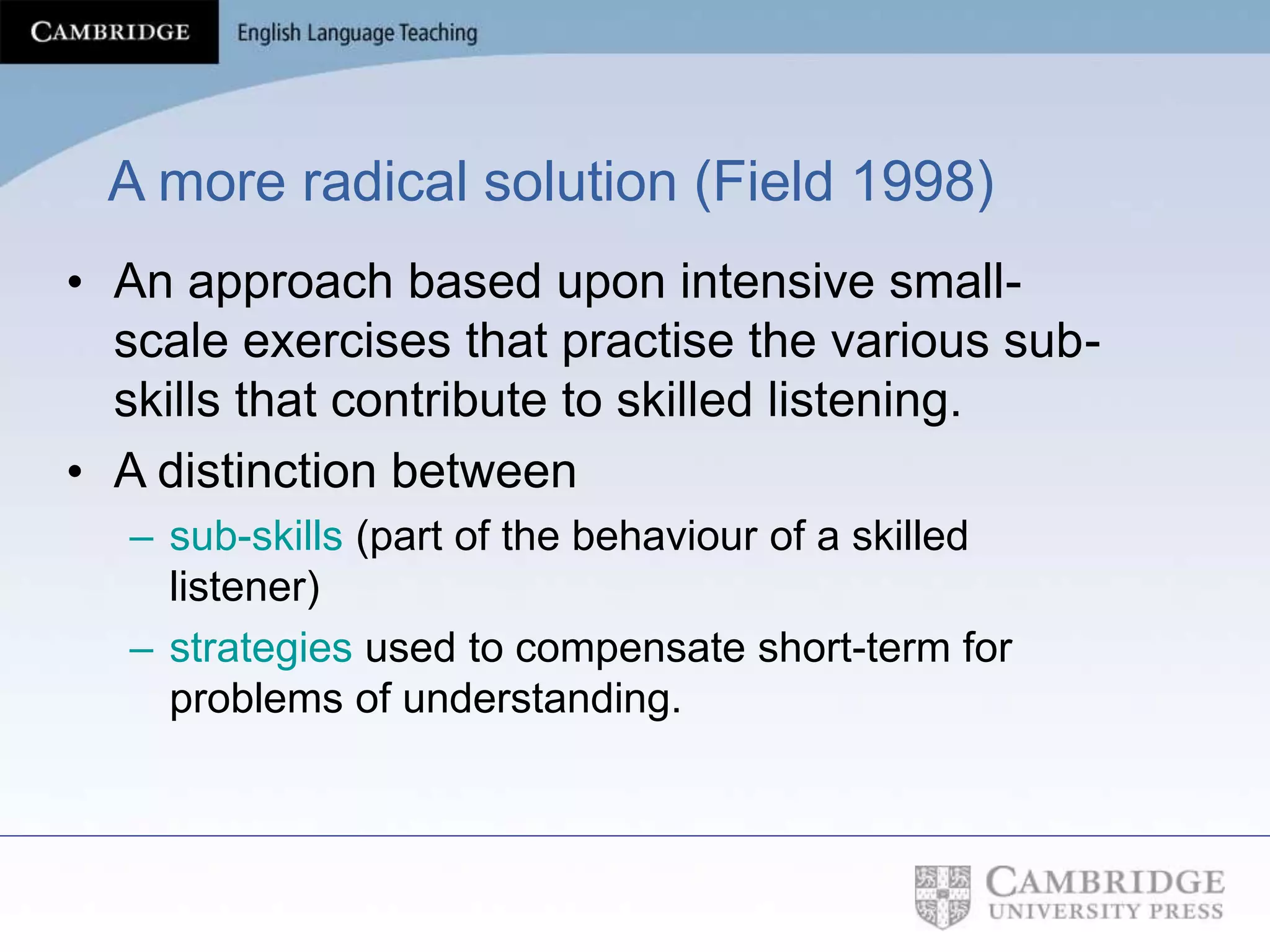 A more radical solution (Field 1998)
• An approach based upon intensive small-
scale exercises that practise the various sub-
skills that contribute to skilled listening.
• A distinction between
– sub-skills (part of the behaviour of a skilled
listener)
– strategies used to compensate short-term for
problems of understanding.
 