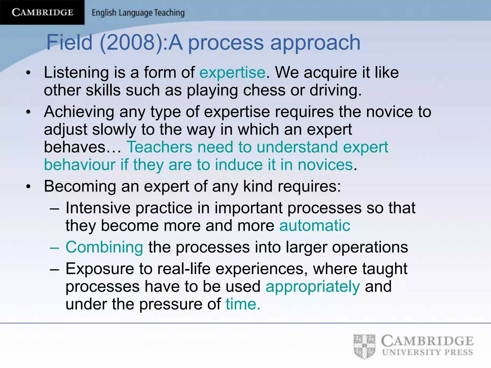 Field (2008):A process approach
• Listening is a form of expertise. We acquire it like
other skills such as playing chess or driving.
• Achieving any type of expertise requires the novice to
adjust slowly to the way in which an expert
behaves… Teachers need to understand expert
behaviour if they are to induce it in novices.
• Becoming an expert of any kind requires:
– Intensive practice in important processes so that
they become more and more automatic
– Combining the processes into larger operations
– Exposure to real-life experiences, where taught
processes have to be used appropriately and
under the pressure of time.
 