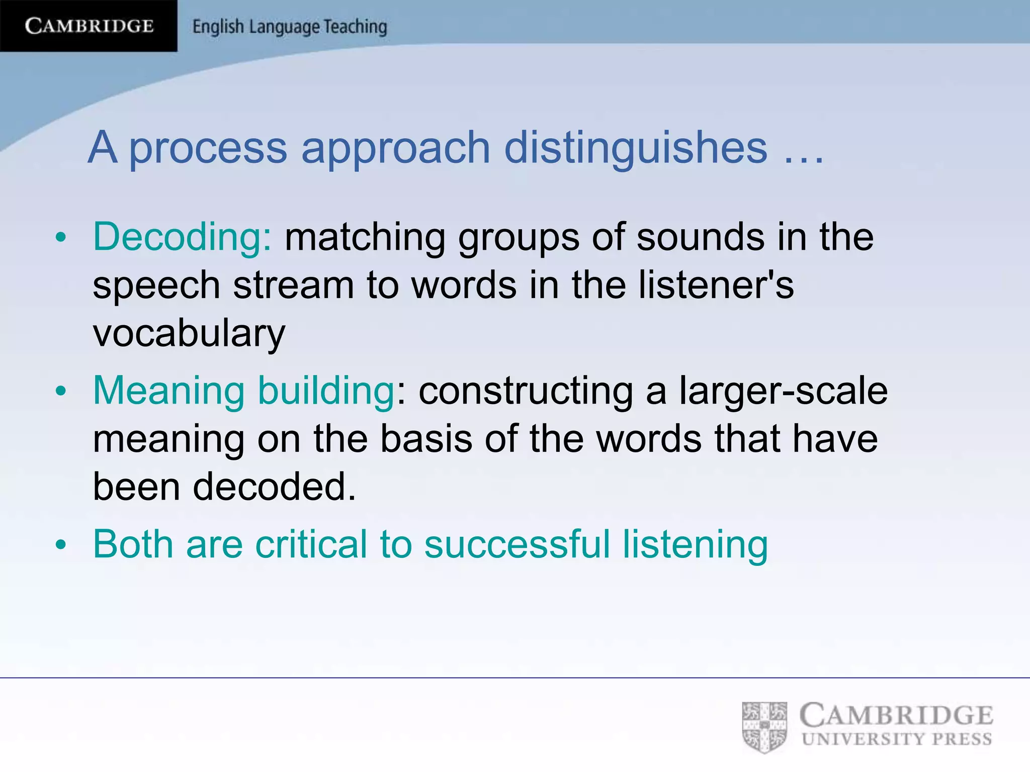 A process approach distinguishes …
• Decoding: matching groups of sounds in the
speech stream to words in the listener's
vocabulary
• Meaning building: constructing a larger-scale
meaning on the basis of the words that have
been decoded.
• Both are critical to successful listening
 