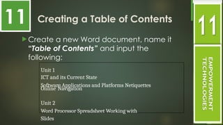 Creating a Table of Contents
 Create a new Word document, name it
“Table of Contents” and input the
following:
Unit 1
ICT and its Current State
Software Applications and Platforms Netiquettes
Online Navigation
Unit 2
Word Processor Spreadsheet Working with
Slides
11
 
