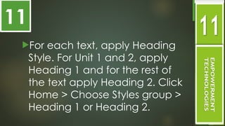 For each text, apply Heading
Style. For Unit 1 and 2, apply
Heading 1 and for the rest of
the text apply Heading 2. Click
Home > Choose Styles group >
Heading 1 or Heading 2.
11
 