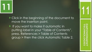  Click in the beginning of the document to
move the insertion point.
 If you want to make it automatic in
putting label in your “Table of Contents”,
press, References > Table of Contents
group > then the click Automatic Table 2.
11
 