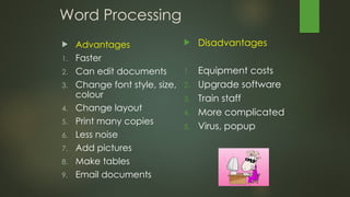 Word Processing
 Advantages
1. Faster
2. Can edit documents
3. Change font style, size,
colour
4. Change layout
5. Print many copies
6. Less noise
7. Add pictures
8. Make tables
9. Email documents
 Disadvantages
1. Equipment costs
2. Upgrade software
3. Train staff
4. More complicated
5. Virus, popup
 