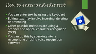 How to enter and edit text
You can enter text by using the keyboard
Editing text may involve inserting, deleting,
or amending
Other possible methods are using a
scanner and optical character recognition
(OCR)
You can do this by speaking into a
microphone or using voice recognition
software
 