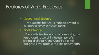 Features of Word Processor
 Search and Replace
We use this feature to replace a word a
number of times in a document.
 Spell Checker
The spell checker works by comparing the
typed word to words in the computer’s
internal dictionary, any word it does not
recognise it will place a red line underneath.
 