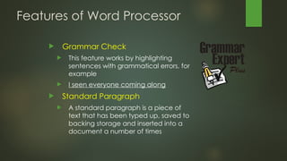 Features of Word Processor
 Grammar Check
 This feature works by highlighting
sentences with grammatical errors, for
example
 I seen everyone coming along
 Standard Paragraph
 A standard paragraph is a piece of
text that has been typed up, saved to
backing storage and inserted into a
document a number of times
 