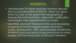 WYSIWYG
 Development of higher-resolution monitors allowed
them to provide limited WYSIWYG - What You See Is
What You Get, to the extent that typographical
features like bold and italics, indentation, justification
and margins were approximated on screen.
 MacWrite, Microsoft Word and other word processing
programs for the bit-mapped Apple Macintosh
screen, introduced in 1984, were probably the first true
WYSIWYG word processors to become known to many
people until the introduction of Microsoft Windows.
 