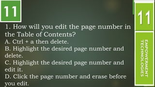 11
1. How will you edit the page number in
the Table of Contents?
A. Ctrl + a then delete.
B. Highlight the desired page number and
delete.
C. Highlight the desired page number and
edit it.
D. Click the page number and erase before
you edit.
 