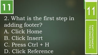 11
.
2. What is the first step in
adding footer?
A. Click Home
B. Click Insert
C. Press Ctrl + H
D. Click Reference
 