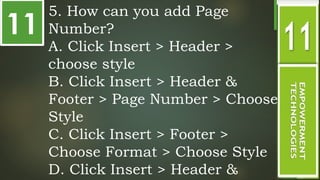 11
5. How can you add Page
Number?
A. Click Insert > Header >
choose style
B. Click Insert > Header &
Footer > Page Number > Choose
Style
C. Click Insert > Footer >
Choose Format > Choose Style
D. Click Insert > Header &
 