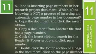 11 6. Jane is inserting page numbers in her
research project document. Which of the
following is NOT a process of inserting an
automatic page number in her document?
A. Copy the document and click the insert
ribbon.
B. Copy a document from another file that
has a page number.
C. Click the Insert ribbon, search for the
Header & Footer group and click page
number.
D. Double click the footer section of a page
in the document, click on the page number
 