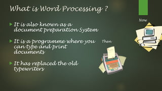 What is Word Processing ?
 It is also known as a
document preparation System
 It is a programme where you
can type and print
documents
 It has replaced the old
typewriters
Then
Now
 