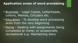 Application areas of word processing :
Business - Legal Copies, Letterheads,
Letters, Memos, Circulars etc.
Education - To develop word processing
skills from the very beginning
Home - Dealing with assignments being
completed at home, or occasionally
recreational e.g. Maintaining diary
 