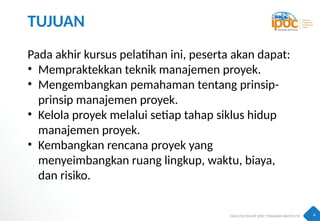 4
TUJUAN
Pada akhir kursus pelatihan ini, peserta akan dapat:
• Mempraktekkan teknik manajemen proyek.
• Mengembangkan pemahaman tentang prinsip-
prinsip manajemen proyek.
• Kelola proyek melalui setiap tahap siklus hidup
manajemen proyek.
• Kembangkan rencana proyek yang
menyeimbangkan ruang lingkup, waktu, biaya,
dan risiko.
 