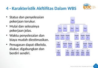 71
4 - Karakteristik Akftifitas Dalam WBS
• Status dan penyelesaian
pekerjaan terukur.
• Mulai dan selesainya
pekerjaan jelas.
• Waktu penyelesaian dan
biaya mudah diestimasikan.
• Penugasan dapat dikelola,
diukur, digabungkan dan
berdiri sendiri.
 