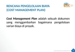 83
RENCANA PENGELOLAAN BIAYA
(COST MANAGEMENT PLAN)
Cost Management Plan adalah sebuah dokumen
yang menggambarkan bagaimana pengelolaan
varian biaya di proyek.
 