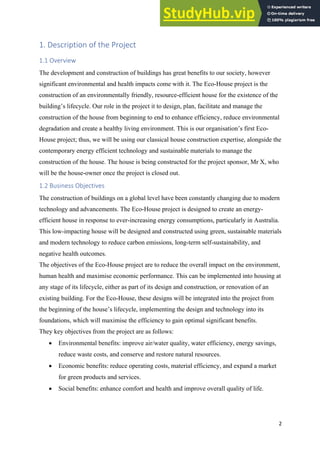 2
1. Description of the Project
1.1 Overview
The development and construction of buildings has great benefits to our society, however
significant environmental and health impacts come with it. The Eco-House project is the
construction of an environmentally friendly, resource-efficient house for the existence of the
building’s lifecycle. Our role in the project it to design, plan, facilitate and manage the
construction of the house from beginning to end to enhance efficiency, reduce environmental
degradation and create a healthy living environment. This is our organisation’s first Eco-
House project; thus, we will be using our classical house construction expertise, alongside the
contemporary energy efficient technology and sustainable materials to manage the
construction of the house. The house is being constructed for the project sponsor, Mr X, who
will be the house-owner once the project is closed out.
1.2 Business Objectives
The construction of buildings on a global level have been constantly changing due to modern
technology and advancements. The Eco-House project is designed to create an energy-
efficient house in response to ever-increasing energy consumptions, particularly in Australia.
This low-impacting house will be designed and constructed using green, sustainable materials
and modern technology to reduce carbon emissions, long-term self-sustainability, and
negative health outcomes.
The objectives of the Eco-House project are to reduce the overall impact on the environment,
human health and maximise economic performance. This can be implemented into housing at
any stage of its lifecycle, either as part of its design and construction, or renovation of an
existing building. For the Eco-House, these designs will be integrated into the project from
the beginning of the house’s lifecycle, implementing the design and technology into its
foundations, which will maximise the efficiency to gain optimal significant benefits.
They key objectives from the project are as follows:
• Environmental benefits: improve air/water quality, water efficiency, energy savings,
reduce waste costs, and conserve and restore natural resources.
• Economic benefits: reduce operating costs, material efficiency, and expand a market
for green products and services.
• Social benefits: enhance comfort and health and improve overall quality of life.
 