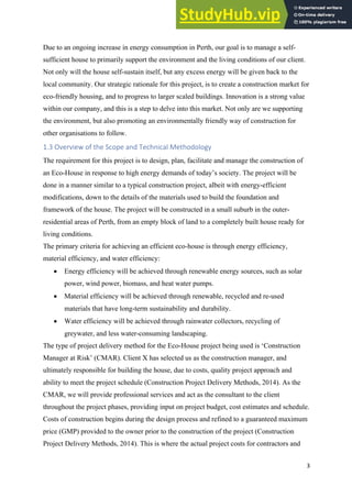 3
Due to an ongoing increase in energy consumption in Perth, our goal is to manage a self-
sufficient house to primarily support the environment and the living conditions of our client.
Not only will the house self-sustain itself, but any excess energy will be given back to the
local community. Our strategic rationale for this project, is to create a construction market for
eco-friendly housing, and to progress to larger scaled buildings. Innovation is a strong value
within our company, and this is a step to delve into this market. Not only are we supporting
the environment, but also promoting an environmentally friendly way of construction for
other organisations to follow.
1.3 Overview of the Scope and Technical Methodology
The requirement for this project is to design, plan, facilitate and manage the construction of
an Eco-House in response to high energy demands of today’s society. The project will be
done in a manner similar to a typical construction project, albeit with energy-efficient
modifications, down to the details of the materials used to build the foundation and
framework of the house. The project will be constructed in a small suburb in the outer-
residential areas of Perth, from an empty block of land to a completely built house ready for
living conditions.
The primary criteria for achieving an efficient eco-house is through energy efficiency,
material efficiency, and water efficiency:
• Energy efficiency will be achieved through renewable energy sources, such as solar
power, wind power, biomass, and heat water pumps.
• Material efficiency will be achieved through renewable, recycled and re-used
materials that have long-term sustainability and durability.
• Water efficiency will be achieved through rainwater collectors, recycling of
greywater, and less water-consuming landscaping.
The type of project delivery method for the Eco-House project being used is ‘Construction
Manager at Risk’ (CMAR). Client X has selected us as the construction manager, and
ultimately responsible for building the house, due to costs, quality project approach and
ability to meet the project schedule (Construction Project Delivery Methods, 2014). As the
CMAR, we will provide professional services and act as the consultant to the client
throughout the project phases, providing input on project budget, cost estimates and schedule.
Costs of construction begins during the design process and refined to a guaranteed maximum
price (GMP) provided to the owner prior to the construction of the project (Construction
Project Delivery Methods, 2014). This is where the actual project costs for contractors and
 
