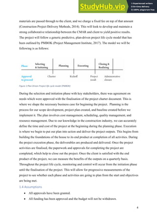 4
materials are passed through to the client, and we charge a fixed fee on top of that amount
(Construction Project Delivery Methods, 2014). This will look to develop and maintain a
strong collaborative relationship between the CMAR and client to yield positive results.
The project will follow a generic predictive, plan-driven project life cycle model that has
been outlined by PMBOK (Project Management Institute, 2017). The model we will be
following is as follows:
Figure 1 Plan Driven Project life cycle model (PMBOK)
During the selection and initiation phase with key stakeholders, there was agreement on
needs which were approved with the finalisation of the project charter document. This is
where we shape the necessary business case for beginning the project. Planning is the
process for our scope development, project plan created, and baseline created before we
implement it. The plan involves cost management, scheduling, quality management, and
resource management. Due to our knowledge in the construction industry, we can accurately
define the time and cost of the project at the beginning during the planning phase. Execution
is where we begin to put our plan into action and deliver the project outputs. This begins from
building the foundations of the house to its end product at completion of all activities. During
the project execution phase, the deliverables are produced and delivered. Once the project
activities are finalised, the paperwork and approvals for completing the project are
completed, which help to close out the project. Once the client is satisfied with the end
product of the project, we can measure the benefits of the outputs on a quarterly basis.
Throughout the project life cycle, monitoring and control will occur from the initiation phase
until the finalisation of the project. This will allow for progressive measurements of the
project to see whether each phase and activities are going to plan from the start and objectives
are being met.
1.4 Assumptions
• All approvals have been granted.
• All funding has been approved and the budget will not be withdrawn.
 