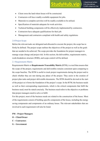 5
• Client owns the land where house will be constructed.
• Contractors will have readily available equipment for jobs.
• Materials to complete activities will be readily available to be utilised.
• Specification of materials adequate for work activities.
• Technical building components will be effectively implemented by contractors.
• Contractors have adequate qualifications for their job.
• Management and contractors compliant with health and safety regulations
2.0 Project Scope
Before the relevant tasks are delegated and allocated to execute the project, the scope has to
firstly be defined. The project scope outlines the objectives of the project as well as the goals
that are needed to be achieved. The scope provides the foundation for project managers to
manage scope change and project risk. In this section, the deliverables, requirements matrix,
work-breakdown structure (WBS), and scope control will be defined.
2.1 Requirements Matrix
Requirements Matrix or Requirements Traceability Matrix (RTM), is a tool that ensures that
the scope of the project, requirements and deliverables remains consistent upon comparing to
the scope baseline. The RTM is useful to track project requirements during the project and to
check whether they are met during any phase of the project. They assist in the creation of
project plan tasks and project deliverable documents. The RTM should be devised at the start
of the project as it forms the foundation of the project’s scope. In the RTM, the business needs
as well as their corresponding requirements, which is the critical components that fulfil the
business need, must be stated concisely. The business need refers to the objective or problems
that project managers need to solve or fulfil.
For this project, most of the business needs are related to the construction of the house. Most
of the requirements consist of building specific components of the house, including the energy
saving components and components of an ordinary house. The relevant stakeholders that are
involved in each requirement will also be listed.
PM – Project Managers
O – Client/Owner
C – Contractors
G – Government
 