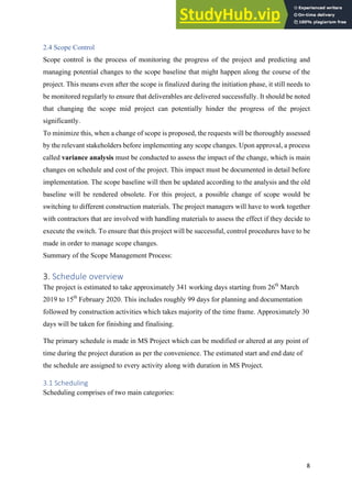 8
2.4 Scope Control
Scope control is the process of monitoring the progress of the project and predicting and
managing potential changes to the scope baseline that might happen along the course of the
project. This means even after the scope is finalized during the initiation phase, it still needs to
be monitored regularly to ensure that deliverables are delivered successfully. It should be noted
that changing the scope mid project can potentially hinder the progress of the project
significantly.
To minimize this, when a change of scope is proposed, the requests will be thoroughly assessed
by the relevant stakeholders before implementing any scope changes. Upon approval, a process
called variance analysis must be conducted to assess the impact of the change, which is main
changes on schedule and cost of the project. This impact must be documented in detail before
implementation. The scope baseline will then be updated according to the analysis and the old
baseline will be rendered obsolete. For this project, a possible change of scope would be
switching to different construction materials. The project managers will have to work together
with contractors that are involved with handling materials to assess the effect if they decide to
execute the switch. To ensure that this project will be successful, control procedures have to be
made in order to manage scope changes.
Summary of the Scope Management Process:
3. Schedule overview
The project is estimated to take approximately 341 working days starting from 26th
March
2019 to 15th
February 2020. This includes roughly 99 days for planning and documentation
followed by construction activities which takes majority of the time frame. Approximately 30
days will be taken for finishing and finalising.
The primary schedule is made in MS Project which can be modified or altered at any point of
time during the project duration as per the convenience. The estimated start and end date of
the schedule are assigned to every activity along with duration in MS Project.
3.1 Scheduling
Scheduling comprises of two main categories:
 