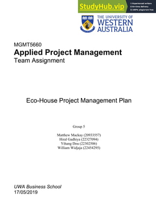 MGMT5660
Applied Project Management
Team Assignment
Eco-House Project Management Plan
Group 5
Matthew Mackay (20933557)
Hiral Gadhiya (22327094)
Yihang Dou (22302506)
William Widjaja (22454295)
UWA Business School
17/05/2019
 
