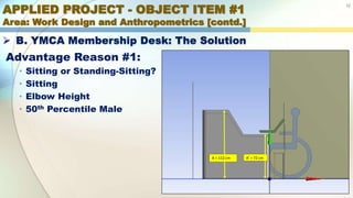 APPLIED PROJECT - OBJECT ITEM #1
Area: Work Design and Anthropometrics [contd.]
12
 B. YMCA Membership Desk: The Solution
Advantage Reason #1:
• Sitting or Standing-Sitting?
• Sitting
• Elbow Height
• 50th Percentile Male
A = 112 cm A’ = 72 cm
 